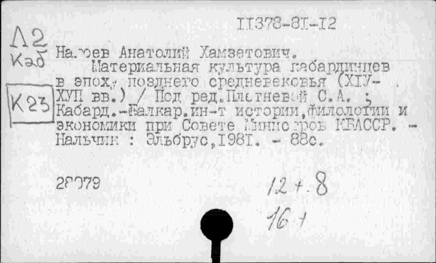 ﻿Л2.
IT378-8I-I2
Надоев Анатолій Хамзатович.
Материальяая куя ътура габардичпев в эпох,'; позднего средневековья (ХІУ- . ХУП вв.) / Под ред’. Плетневой С.А. е Кабард.-ІЕалкар.ин-т истории,филологии и экономики при Совете ’.Sinuc ?роь КБЛССР. Пальни: : Эльбрус,198Т. - 88с.
2Р079